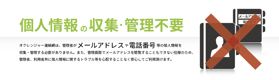 個人情報の収集・管理不要　オクレンジャー連絡網は、管理者がメールアドレスや電話番号等の個人情報を 収集・管理する必要がありません。また、管理画面でメールアドレスを閲覧することもできない仕様のため、 管理者、利用者共に個人情報に関するトラブル等を心配することなく安心してご利用頂けます。